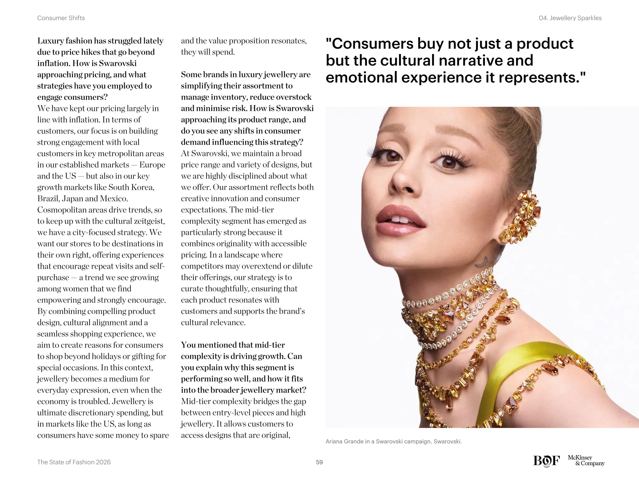 Ariana Grande in a Swarovski campaign. Swarovski.
Luxury fashion has struggled lately
due to price hikes that go beyond
inflation. How is Swarovski
approaching pricing, and what
strategies have you employed to
engage consumers?
We have kept our pricing largely in
line with inflation. In terms of
customers, our focus is on building
strong engagement with local
customers in key metropolitan areas
in our established markets — Europe
and the US — but also in our key
growth markets like South Korea,
Brazil, Japan and Mexico.
Cosmopolitan areas drive trends, so
to keep up with the cultural zeitgeist,
we have a city-focused strategy. We
want our stores to be destinations in
their own right, offering experiences
that encourage repeat visits and self-
purchase — a trend we see growing
among women that we find
empowering and strongly encourage.
By combining compelling product
design, cultural alignment and a
seamless shopping experience, we
aim to create reasons for consumers
to shop beyond holidays or gifting for
special occasions. In this context,
jewellery becomes a medium for
everyday expression, even when the
economy is troubled. Jewellery is
ultimate discretionary spending, but
in markets like the US, as long as
consumers have some money to spare
and the value proposition resonates,
they will spend.
Some brands in luxury jewellery are
simplifying their assortment to
manage inventory, reduce overstock
and minimise risk. How is Swarovski
approaching its product range, and
do you see any shifts in consumer
demand influencing this strategy?
At Swarovski, we maintain a broad
price range and variety of designs, but
we are highly disciplined about what
we offer. Our assortment reflects both
creative innovation and consumer
expectations. The mid-tier
complexity segment has emerged as
particularly strong because it
combines originality with accessible
pricing. In a landscape where
competitors may overextend or dilute
their offerings, our strategy is to
curate thoughtfully, ensuring that
each product resonates with
customers and supports the brand’s
cultural relevance.
You mentioned that mid-tier
complexity is driving growth. Can
you explain why this segment is
performing so well, and how it fits
into the broader jewellery market?
Mid-tier complexity bridges the gap
between entry-level pieces and high
jewellery. It allows customers to
access designs that are original,
"Consumers buy not just a product
but the cultural narrative and
emotional experience it represents."
59
The State of Fashion 2026
04. Jewellery Sparkles
Consumer Shifts
 