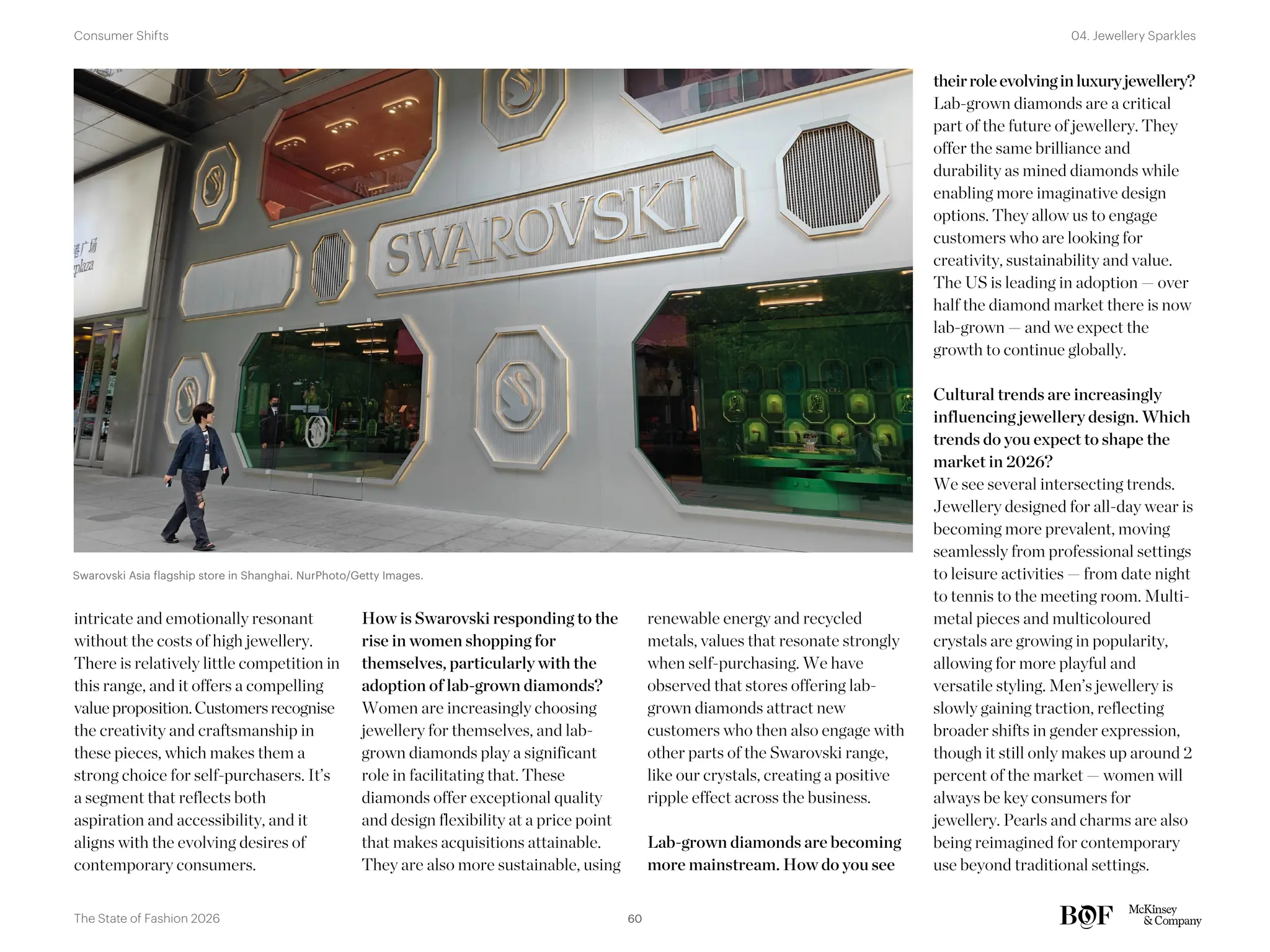 theirroleevolvinginluxuryjewellery?
Lab-grown diamonds are a critical
part of the future of jewellery. They
offer the same brilliance and
durability as mined diamonds while
enabling more imaginative design
options. They allow us to engage
customers who are looking for
creativity, sustainability and value.
The US is leading in adoption — over
half the diamond market there is now
lab-grown — and we expect the
growth to continue globally.
Cultural trends are increasingly
influencing jewellery design. Which
trends do you expect to shape the
market in 2026?
We see several intersecting trends.
Jewellery designed for all-day wear is
becoming more prevalent, moving
seamlessly from professional settings
to leisure activities — from date night
to tennis to the meeting room. Multi-
metal pieces and multicoloured
crystals are growing in popularity,
allowing for more playful and
versatile styling. Men’s jewellery is
slowly gaining traction, reflecting
broader shifts in gender expression,
though it still only makes up around 2
percent of the market — women will
always be key consumers for
jewellery. Pearls and charms are also
being reimagined for contemporary
use beyond traditional settings.
intricate and emotionally resonant
without the costs of high jewellery.
There is relatively little competition in
this range, and it offers a compelling
value proposition.Customersrecognise
the creativity and craftsmanship in
these pieces, which makes them a
strong choice for self-purchasers. It’s
a segment that reflects both
aspiration and accessibility, and it
aligns with the evolving desires of
contemporary consumers.
How is Swarovski responding to the
rise in women shopping for
themselves, particularly with the
adoption of lab-grown diamonds?
Women are increasingly choosing
jewellery for themselves, and lab-
grown diamonds play a significant
role in facilitating that. These
diamonds offer exceptional quality
and design flexibility at a price point
that makes acquisitions attainable.
They are also more sustainable, using
renewable energy and recycled
metals, values that resonate strongly
when self-purchasing. We have
observed that stores offering lab-
grown diamonds attract new
customers who then also engage with
other parts of the Swarovski range,
like our crystals, creating a positive
ripple effect across the business.
Lab-grown diamonds are becoming
more mainstream. How do you see
Swarovski Asia flagship store in Shanghai. NurPhoto/Getty Images.
60
The State of Fashion 2026
04. Jewellery Sparkles
Consumer Shifts
 