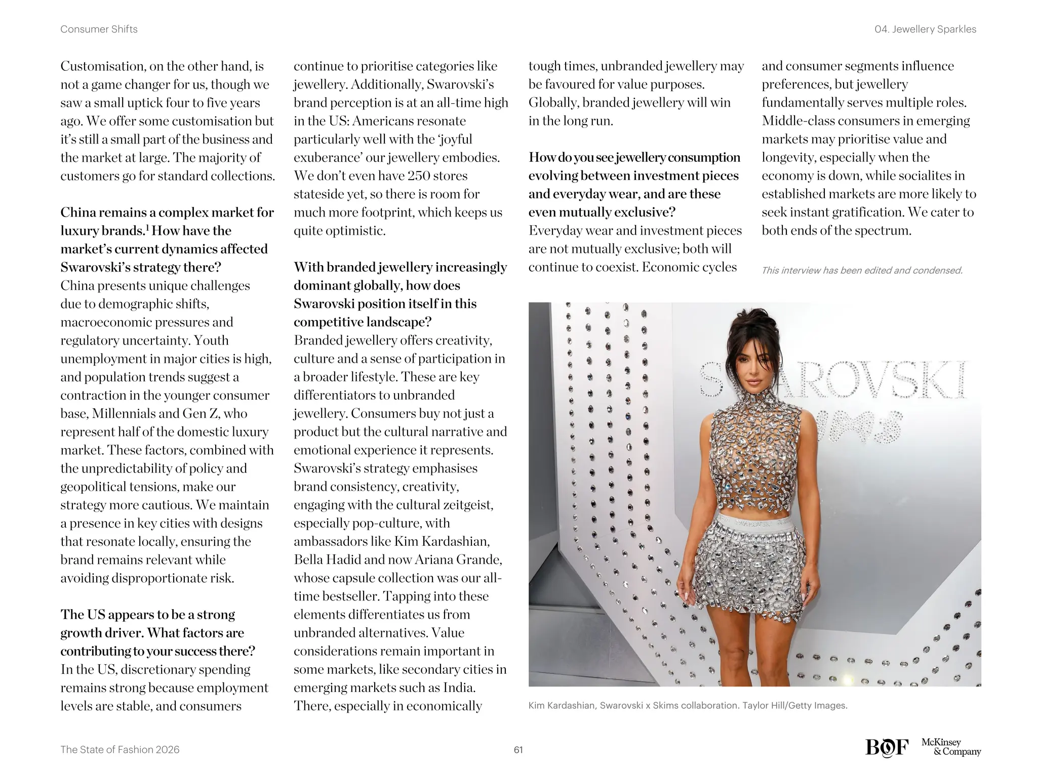 Customisation, on the other hand, is
not a game changer for us, though we
saw a small uptick four to five years
ago. We offer some customisation but
it’s still a small part of the business and
the market at large. The majority of
customers go for standard collections.
China remains a complex market for
luxury brands.1 How have the
market’s current dynamics affected
Swarovski’s strategy there?
China presents unique challenges
due to demographic shifts,
macroeconomic pressures and
regulatory uncertainty. Youth
unemployment in major cities is high,
and population trends suggest a
contraction in the younger consumer
base, Millennials and Gen Z, who
represent half of the domestic luxury
market. These factors, combined with
the unpredictability of policy and
geopolitical tensions, make our
strategy more cautious. We maintain
a presence in key cities with designs
that resonate locally, ensuring the
brand remains relevant while
avoiding disproportionate risk.
The US appears to be a strong
growth driver. What factors are
contributingtoyoursuccessthere?
In the US, discretionary spending
remains strong because employment
levels are stable, and consumers
continue to prioritise categories like
jewellery. Additionally, Swarovski’s
brand perception is at an all-time high
in the US: Americans resonate
particularly well with the ‘joyful
exuberance’ our jewellery embodies.
We don’t even have 250 stores
stateside yet, so there is room for
much more footprint, which keeps us
quite optimistic.
With branded jewellery increasingly
dominant globally, how does
Swarovski position itself in this
competitive landscape?
Branded jewellery offers creativity,
culture and a sense of participation in
a broader lifestyle. These are key
differentiators to unbranded
jewellery. Consumers buy not just a
product but the cultural narrative and
emotional experience it represents.
Swarovski’s strategy emphasises
brand consistency, creativity,
engaging with the cultural zeitgeist,
especially pop-culture, with
ambassadors like Kim Kardashian,
Bella Hadid and now Ariana Grande,
whose capsule collection was our all-
time bestseller. Tapping into these
elements differentiates us from
unbranded alternatives. Value
considerations remain important in
some markets, like secondary cities in
emerging markets such as India.
There, especially in economically
tough times, unbranded jewellery may
be favoured for value purposes.
Globally, branded jewellery will win
in the long run.
Howdoyouseejewelleryconsumption
evolving between investment pieces
and everyday wear, and are these
even mutually exclusive?
Everyday wear and investment pieces
are not mutually exclusive; both will
continue to coexist. Economic cycles
and consumer segments influence
preferences, but jewellery
fundamentally serves multiple roles.
Middle-class consumers in emerging
markets may prioritise value and
longevity, especially when the
economy is down, while socialites in
established markets are more likely to
seek instant gratification. We cater to
both ends of the spectrum.
This interview has been edited and condensed.
Kim Kardashian, Swarovski x Skims collaboration. Taylor Hill/Getty Images.
61
The State of Fashion 2026
04. Jewellery Sparkles
Consumer Shifts
 