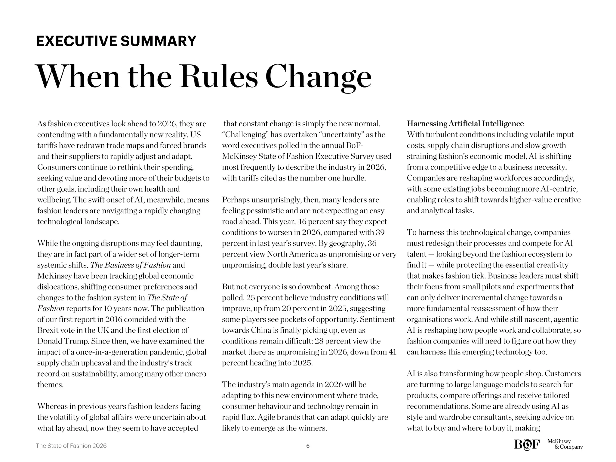 As fashion executives look ahead to 2026, they are
contending with a fundamentally new reality. US
tariffs have redrawn trade maps and forced brands
and their suppliers to rapidly adjust and adapt.
Consumers continue to rethink their spending,
seeking value and devoting more of their budgets to
other goals, including their own health and
wellbeing. The swift onset of AI, meanwhile, means
fashion leaders are navigating a rapidly changing
technological landscape.
While the ongoing disruptions may feel daunting,
they are in fact part of a wider set of longer-term
systemic shifts. The Business of Fashion and
McKinsey have been tracking global economic
dislocations, shifting consumer preferences and
changes to the fashion system in The State of
Fashion reports for 10 years now. The publication
of our first report in 2016 coincided with the
Brexit vote in the UK and the first election of
Donald Trump. Since then, we have examined the
impact of a once-in-a-generation pandemic, global
supply chain upheaval and the industry’s track
record on sustainability, among many other macro
themes.
Whereas in previous years fashion leaders facing
the volatility of global affairs were uncertain about
what lay ahead, now they seem to have accepted
that constant change is simply the new normal.
“Challenging” has overtaken “uncertainty” as the
word executives polled in the annual BoF-
McKinsey State of Fashion Executive Survey used
most frequently to describe the industry in 2026,
with tariffs cited as the number one hurdle.
Perhaps unsurprisingly, then, many leaders are
feeling pessimistic and are not expecting an easy
road ahead. This year, 46 percent say they expect
conditions to worsen in 2026, compared with 39
percent in last year’s survey. By geography, 36
percent view North America as unpromising or very
unpromising, double last year’s share.
But not everyone is so downbeat. Among those
polled, 25 percent believe industry conditions will
improve, up from 20 percent in 2025, suggesting
some players see pockets of opportunity. Sentiment
towards China is finally picking up, even as
conditions remain difficult: 28 percent view the
market there as unpromising in 2026, down from 41
percent heading into 2025.
The industry’s main agenda in 2026 will be
adapting to this new environment where trade,
consumer behaviour and technology remain in
rapid flux. Agile brands that can adapt quickly are
likely to emerge as the winners.
Harnessing Artificial Intelligence
With turbulent conditions including volatile input
costs, supply chain disruptions and slow growth
straining fashion’s economic model, AI is shifting
from a competitive edge to a business necessity.
Companies are reshaping workforces accordingly,
with some existing jobs becoming more AI-centric,
enabling roles to shift towards higher-value creative
and analytical tasks.
To harness this technological change, companies
must redesign their processes and compete for AI
talent — looking beyond the fashion ecosystem to
find it — while protecting the essential creativity
that makes fashion tick. Business leaders must shift
their focus from small pilots and experiments that
can only deliver incremental change towards a
more fundamental reassessment of how their
organisations work. And while still nascent, agentic
AI is reshaping how people work and collaborate, so
fashion companies will need to figure out how they
can harness this emerging technology too.
AI is also transforming how people shop. Customers
are turning to large language models to search for
products, compare offerings and receive tailored
recommendations. Some are already using AI as
style and wardrobe consultants, seeking advice on
what to buy and where to buy it, making
When the Rules Change
EXECUTIVE SUMMARY
6
The State of Fashion 2026
 