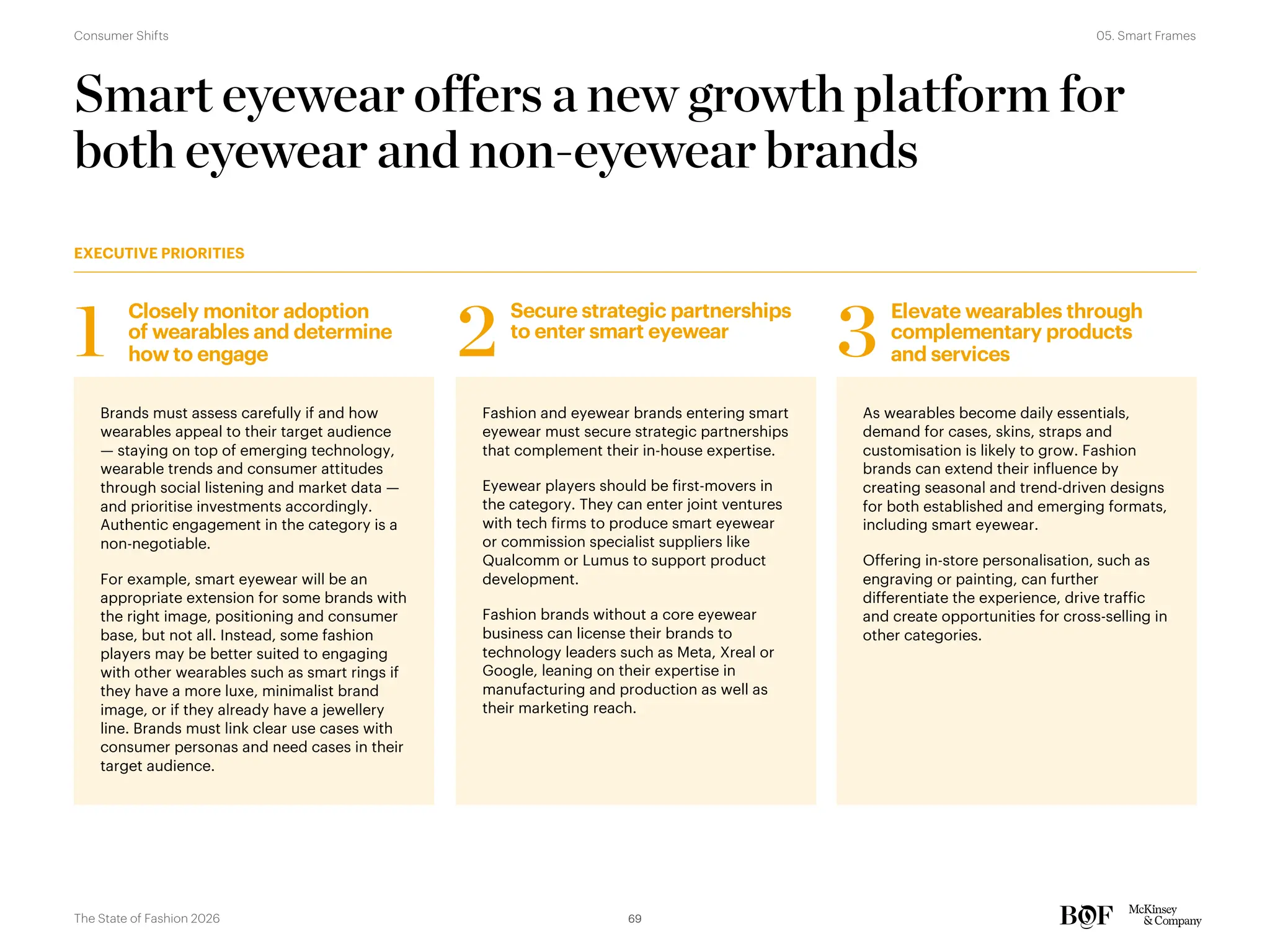 Smart eyewear offers a new growth platform for
both eyewear and non-eyewear brands
Brands must assess carefully if and how
wearables appeal to their target audience
— staying on top of emerging technology,
wearable trends and consumer attitudes
through social listening and market data —
and prioritise investments accordingly.
Authentic engagement in the category is a
non-negotiable.
For example, smart eyewear will be an
appropriate extension for some brands with
the right image, positioning and consumer
base, but not all. Instead, some fashion
players may be better suited to engaging
with other wearables such as smart rings if
they have a more luxe, minimalist brand
image, or if they already have a jewellery
line. Brands must link clear use cases with
consumer personas and need cases in their
target audience.
Fashion and eyewear brands entering smart
eyewear must secure strategic partnerships
that complement their in-house expertise.
Eyewear players should be first-movers in
the category. They can enter joint ventures
with tech firms to produce smart eyewear
or commission specialist suppliers like
Qualcomm or Lumus to support product
development.
Fashion brands without a core eyewear
business can license their brands to
technology leaders such as Meta, Xreal or
Google, leaning on their expertise in
manufacturing and production as well as
their marketing reach.
As wearables become daily essentials,
demand for cases, skins, straps and
customisation is likely to grow. Fashion
brands can extend their influence by
creating seasonal and trend-driven designs
for both established and emerging formats,
including smart eyewear.
Offering in-store personalisation, such as
engraving or painting, can further
differentiate the experience, drive traffic
and create opportunities for cross-selling in
other categories.
Closely monitor adoption
of wearables and determine
how to engage
1
Secure strategic partnerships
to enter smart eyewear
2
Elevate wearables through
complementary products
and services
3
EXECUTIVE PRIORITIES
69
The State of Fashion 2026
05. Smart Frames
Consumer Shifts
 