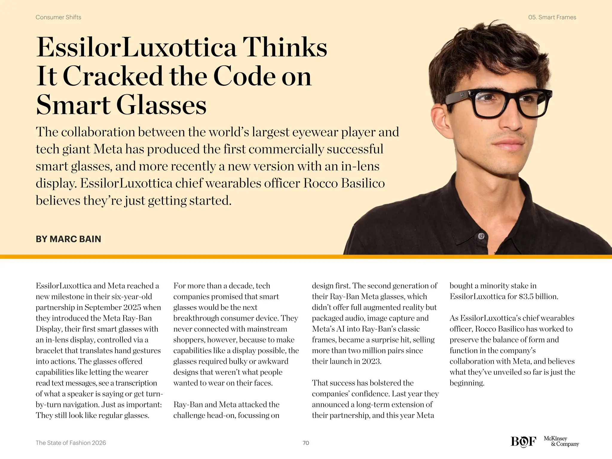 BY MARC BAIN
EssilorLuxottica and Meta reached a
new milestone in their six-year-old
partnership in September 2025 when
they introduced the Meta Ray-Ban
Display, their first smart glasses with
an in-lens display, controlled via a
bracelet that translates hand gestures
into actions. The glasses offered
capabilities like letting the wearer
readtextmessages,see atranscription
of what a speaker is saying or get turn-
by-turn navigation. Just as important:
They still look like regular glasses.
For more than a decade, tech
companies promised that smart
glasses would be the next
breakthrough consumer device. They
never connected with mainstream
shoppers, however, because to make
capabilities like a display possible, the
glasses required bulky or awkward
designs that weren’t what people
wanted to wear on their faces.
Ray-Ban and Meta attacked the
challenge head-on, focussing on
design first. The second generation of
their Ray-Ban Meta glasses, which
didn’t offer full augmented reality but
packaged audio, image capture and
Meta’s AI into Ray-Ban’s classic
frames, became a surprise hit, selling
more than two million pairs since
their launch in 2023.
That success has bolstered the
companies’ confidence. Last year they
announced a long-term extension of
their partnership, and this year Meta
bought a minority stake in
EssilorLuxottica for $3.5 billion.
As EssilorLuxottica’s chief wearables
officer, Rocco Basilico has worked to
preserve the balance of form and
function in the company’s
collaboration with Meta, and believes
what they’ve unveiled so far is just the
beginning.
EssilorLuxottica Thinks
It Cracked the Code on
Smart Glasses
The collaboration between the world’s largest eyewear player and
tech giant Meta has produced the first commercially successful
smart glasses, and more recently a new version with an in-lens
display. EssilorLuxottica chief wearables officer Rocco Basilico
believes they’re just getting started.
70
The State of Fashion 2026
05. Smart Frames
Consumer Shifts
 