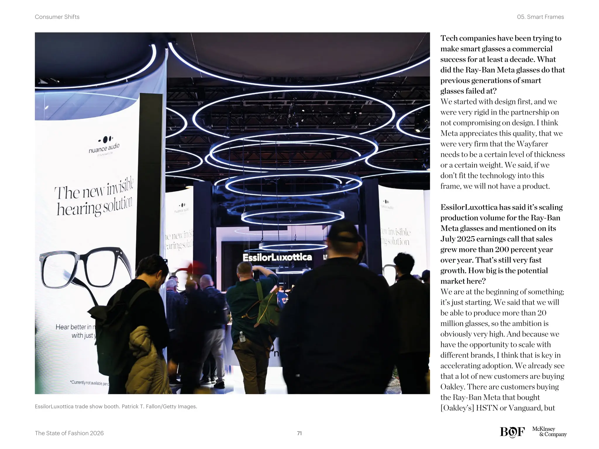 Tech companies have been trying to
make smart glasses a commercial
success for at least a decade. What
did the Ray-Ban Meta glasses do that
previous generations of smart
glasses failed at?
We started with design first, and we
were very rigid in the partnership on
not compromising on design. I think
Meta appreciates this quality, that we
were very firm that the Wayfarer
needs to be a certain level of thickness
or a certain weight. We said, if we
don’t fit the technology into this
frame, we will not have a product.
EssilorLuxottica has said it’s scaling
production volume for the Ray-Ban
Meta glasses and mentioned on its
July 2025 earnings call that sales
grew more than 200 percent year
over year. That’s still very fast
growth. How big is the potential
market here?
We are at the beginning of something;
it’s just starting. We said that we will
be able to produce more than 20
million glasses, so the ambition is
obviously very high. And because we
have the opportunity to scale with
different brands, I think that is key in
accelerating adoption. We already see
that a lot of new customers are buying
Oakley. There are customers buying
the Ray-Ban Meta that bought
[Oakley’s] HSTN or Vanguard, but
EssilorLuxottica trade show booth. Patrick T. Fallon/Getty Images.
71
The State of Fashion 2026
05. Smart Frames
Consumer Shifts
 