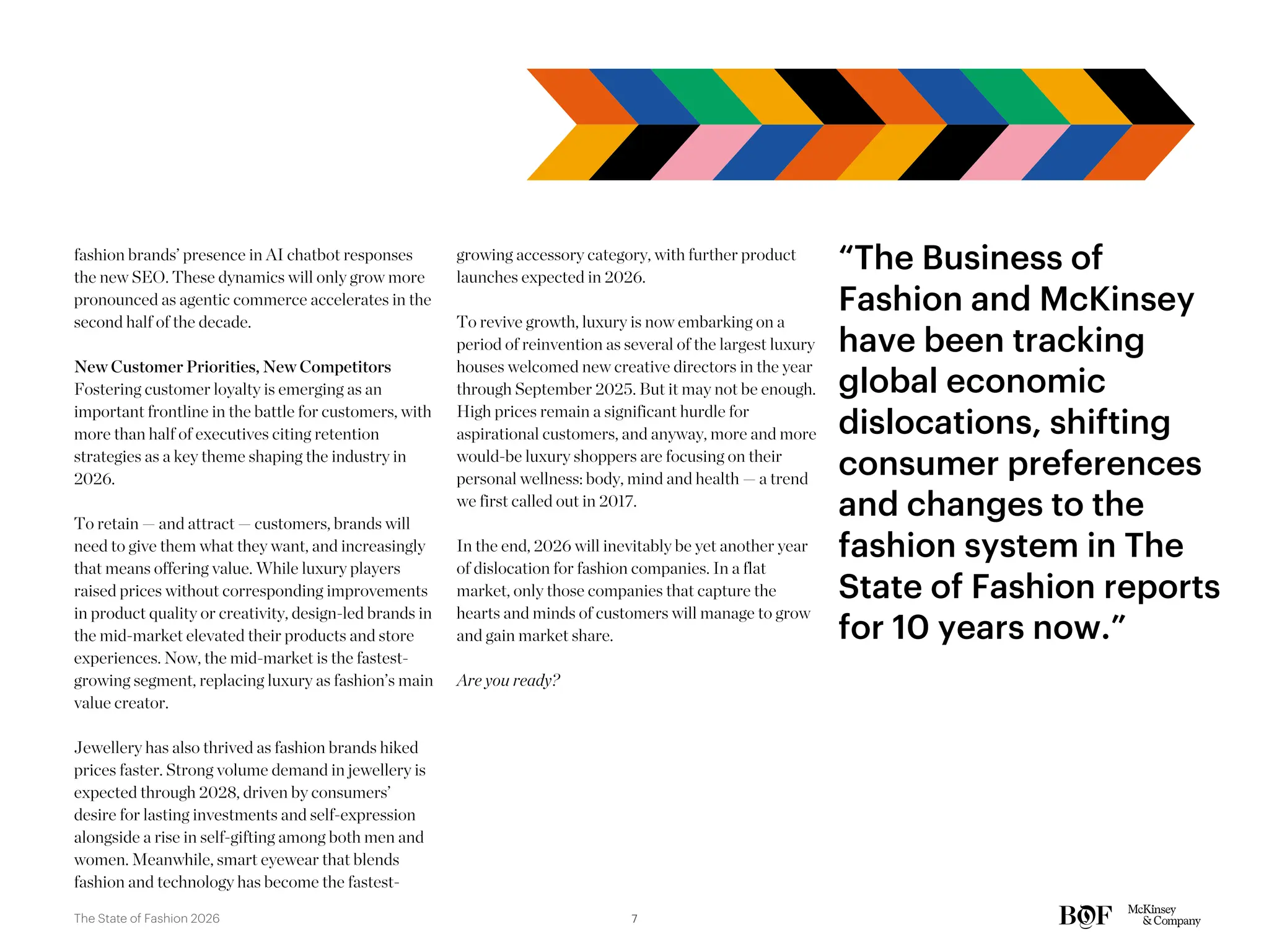 fashion brands’ presence in AI chatbot responses
the new SEO. These dynamics will only grow more
pronounced as agentic commerce accelerates in the
second half of the decade.
New Customer Priorities, New Competitors
Fostering customer loyalty is emerging as an
important frontline in the battle for customers, with
more than half of executives citing retention
strategies as a key theme shaping the industry in
2026.
To retain — and attract — customers, brands will
need to give them what they want, and increasingly
that means offering value. While luxury players
raised prices without corresponding improvements
in product quality or creativity, design-led brands in
the mid-market elevated their products and store
experiences. Now, the mid-market is the fastest-
growing segment, replacing luxury as fashion’s main
value creator.
Jewellery has also thrived as fashion brands hiked
prices faster. Strong volume demand in jewellery is
expected through 2028, driven by consumers’
desire for lasting investments and self-expression
alongside a rise in self-gifting among both men and
women. Meanwhile, smart eyewear that blends
fashion and technology has become the fastest-
growing accessory category, with further product
launches expected in 2026.
To revive growth, luxury is now embarking on a
period of reinvention as several of the largest luxury
houses welcomed new creative directors in the year
through September 2025. But it may not be enough.
High prices remain a significant hurdle for
aspirational customers, and anyway, more and more
would-be luxury shoppers are focusing on their
personal wellness: body, mind and health — a trend
we first called out in 2017.
In the end, 2026 will inevitably be yet another year
of dislocation for fashion companies. In a flat
market, only those companies that capture the
hearts and minds of customers will manage to grow
and gain market share.
Are you ready?
“The Business of
Fashion and McKinsey
have been tracking
global economic
dislocations, shifting
consumer preferences
and changes to the
fashion system in The
State of Fashion reports
for 10 years now.”
7
The State of Fashion 2026
 