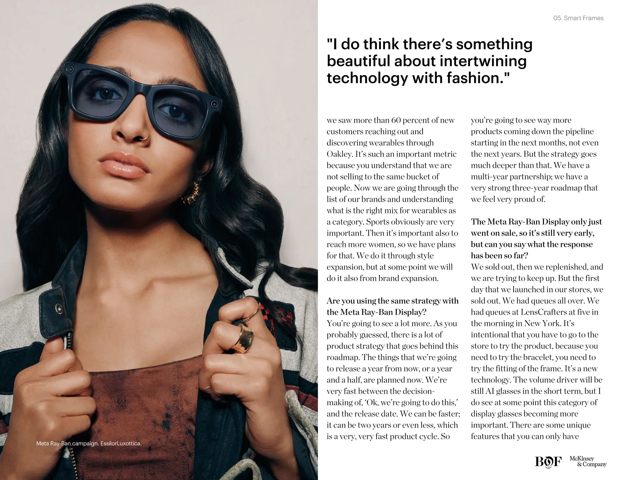 we saw more than 60 percent of new
customers reaching out and
discovering wearables through
Oakley. It’s such an important metric
because you understand that we are
not selling to the same bucket of
people. Now we are going through the
list of our brands and understanding
what is the right mix for wearables as
a category. Sports obviously are very
important. Then it’s important also to
reach more women, so we have plans
for that. We do it through style
expansion, but at some point we will
do it also from brand expansion.
Are you using the same strategy with
the Meta Ray-Ban Display?
You’re going to see a lot more. As you
probably guessed, there is a lot of
product strategy that goes behind this
roadmap. The things that we’re going
to release a year from now, or a year
and a half, are planned now. We’re
very fast between the decision-
making of, ‘Ok, we’re going to do this,’
and the release date. We can be faster;
it can be two years or even less, which
is a very, very fast product cycle. So
you’re going to see way more
products coming down the pipeline
starting in the next months, not even
the next years. But the strategy goes
much deeper than that. We have a
multi-year partnership; we have a
very strong three-year roadmap that
we feel very proud of.
The Meta Ray-Ban Display only just
went on sale, so it’s still very early,
but can you say what the response
has been so far?
We sold out, then we replenished, and
we are trying to keep up. But the first
day that we launched in our stores, we
sold out. We had queues all over. We
had queues at LensCrafters at five in
the morning in New York. It’s
intentional that you have to go to the
store to try the product, because you
need to try the bracelet, you need to
try the fitting of the frame. It’s a new
technology. The volume driver will be
still AI glasses in the short term, but I
do see at some point this category of
display glasses becoming more
important. There are some unique
features that you can only have
"I do think there’s something
beautiful about intertwining
technology with fashion."
Meta Ray-Ban campaign. EssilorLuxottica.
Meta Ray-Ban campaign. EssilorLuxottica.
05. Smart Frames
 