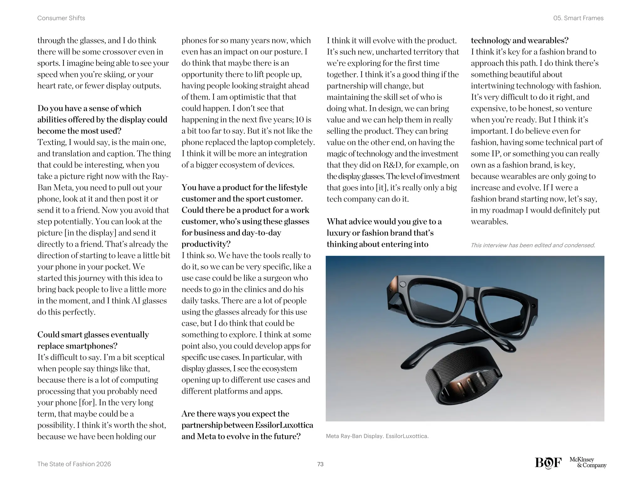 I think it will evolve with the product.
It’s such new, uncharted territory that
we’re exploring for the first time
together. I think it’s a good thing if the
partnership will change, but
maintaining the skill set of who is
doing what. In design, we can bring
value and we can help them in really
selling the product. They can bring
value on the other end, on having the
magic of technologyandthe investment
that they did on R&D, for example, on
thedisplayglasses.Thelevelofinvestment
that goes into [it], it’s really only a big
tech company can do it.
What advice would you give to a
luxury or fashion brand that’s
thinking about entering into
technology and wearables?
I think it’s key for a fashion brand to
approach this path. I do think there’s
something beautiful about
intertwining technology with fashion.
It’s very difficult to do it right, and
expensive, to be honest, so venture
when you’re ready. But I think it’s
important. I do believe even for
fashion, having some technical part of
some IP, or something you can really
own as a fashion brand, is key,
because wearables are only going to
increase and evolve. If I were a
fashion brand starting now, let’s say,
in my roadmap I would definitely put
wearables.
through the glasses, and I do think
there will be some crossover even in
sports. I imagine being able to see your
speed when you’re skiing, or your
heart rate, or fewer display outputs.
Do you have a sense of which
abilities offered by the display could
become the most used?
Texting, I would say, is the main one,
and translation and caption. The thing
that could be interesting, when you
take a picture right now with the Ray-
Ban Meta, you need to pull out your
phone, look at it and then post it or
send it to a friend. Now you avoid that
step potentially. You can look at the
picture [in the display] and send it
directly to a friend. That’s already the
direction of starting to leave a little bit
your phone in your pocket. We
started this journey with this idea to
bring back people to live a little more
in the moment, and I think AI glasses
do this perfectly.
Could smart glasses eventually
replace smartphones?
It’s difficult to say. I’m a bit sceptical
when people say things like that,
because there is a lot of computing
processing that you probably need
your phone [for]. In the very long
term, that maybe could be a
possibility. I think it’s worth the shot,
because we have been holding our
phones for so many years now, which
even has an impact on our posture. I
do think that maybe there is an
opportunity there to lift people up,
having people looking straight ahead
of them. I am optimistic that that
could happen. I don't see that
happening in the next five years; 10 is
a bit too far to say. But it’s not like the
phone replaced the laptop completely.
I think it will be more an integration
of a bigger ecosystem of devices.
You have a product for the lifestyle
customer and the sport customer.
Could there be a product for a work
customer, who’s using these glasses
for business and day-to-day
productivity?
I think so. We have the tools really to
do it, so we can be very specific, like a
use case could be like a surgeon who
needs to go in the clinics and do his
daily tasks. There are a lot of people
using the glasses already for this use
case, but I do think that could be
something to explore. I think at some
point also, you could develop appsfor
specific use cases. In particular, with
displayglasses, I see the ecosystem
opening up to different use cases and
different platforms and apps.
Are there ways you expect the
partnershipbetweenEssilorLuxottica
and Meta to evolve in the future?
This interview has been edited and condensed.
Meta Ray-Ban Display. EssilorLuxottica.
73
The State of Fashion 2026
05. Smart Frames
Consumer Shifts
 