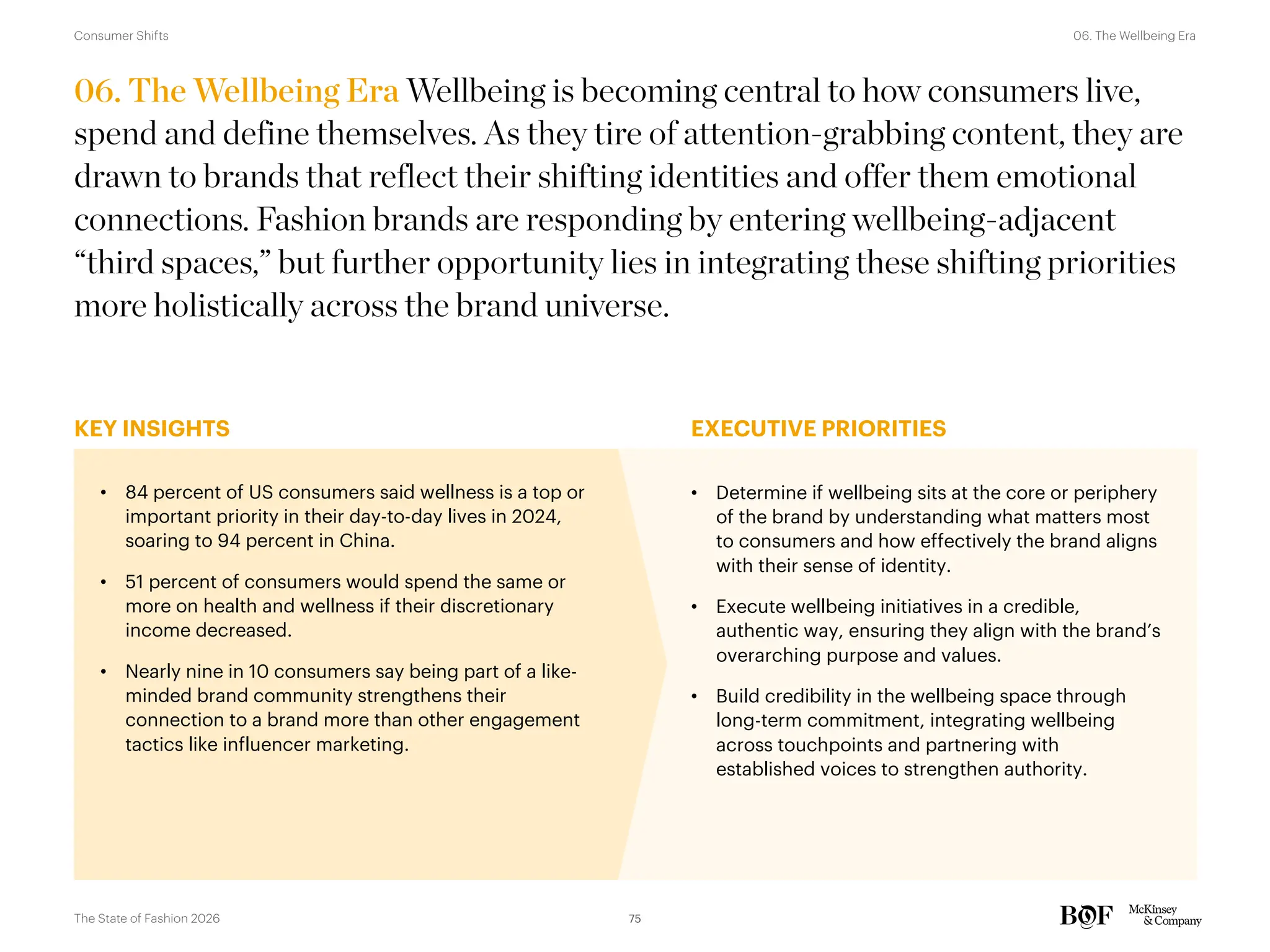 KEY INSIGHTS EXECUTIVE PRIORITIES
06. The Wellbeing Era Wellbeing is becoming central to how consumers live,
spend and define themselves. As they tire of attention-grabbing content, they are
drawn to brands that reflect their shifting identities and offer them emotional
connections. Fashion brands are responding by entering wellbeing-adjacent
“third spaces,” but further opportunity lies in integrating these shifting priorities
more holistically across the brand universe.
• 84 percent of US consumers said wellness is a top or
important priority in their day-to-day lives in 2024,
soaring to 94 percent in China.
• 51 percent of consumers would spend the same or
more on health and wellness if their discretionary
income decreased.
• Nearly nine in 10 consumers say being part of a like-
minded brand community strengthens their
connection to a brand more than other engagement
tactics like influencer marketing.
• Determine if wellbeing sits at the core or periphery
of the brand by understanding what matters most
to consumers and how effectively the brand aligns
with their sense of identity.
• Execute wellbeing initiatives in a credible,
authentic way, ensuring they align with the brand’s
overarching purpose and values.
• Build credibility in the wellbeing space through
long-term commitment, integrating wellbeing
across touchpoints and partnering with
established voices to strengthen authority.
75
The State of Fashion 2026
06. The Wellbeing Era
Consumer Shifts
 