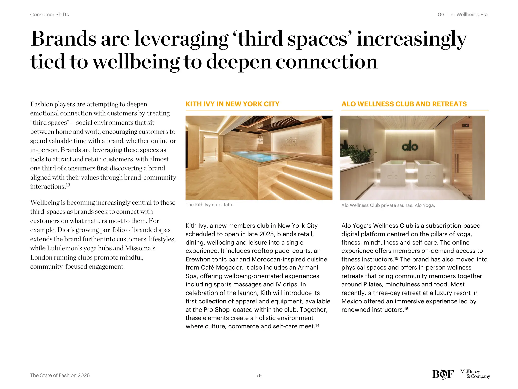 Brands are leveraging ‘third spaces’ increasingly
tied to wellbeing to deepen connection
KITH IVY IN NEW YORK CITY ALO WELLNESS CLUB AND RETREATS
Kith Ivy, a new members club in New York City
scheduled to open in late 2025, blends retail,
dining, wellbeing and leisure into a single
experience. It includes rooftop padel courts, an
Erewhon tonic bar and Moroccan-inspired cuisine
from Café Mogador. It also includes an Armani
Spa, offering wellbeing-orientated experiences
including sports massages and IV drips. In
celebration of the launch, Kith will introduce its
first collection of apparel and equipment, available
at the Pro Shop located within the club. Together,
these elements create a holistic environment
where culture, commerce and self-care meet.14
Alo Yoga’s Wellness Club is a subscription-based
digital platform centred on the pillars of yoga,
fitness, mindfulness and self-care. The online
experience offers members on-demand access to
fitness instructors.15 The brand has also moved into
physical spaces and offers in-person wellness
retreats that bring community members together
around Pilates, mindfulness and food. Most
recently, a three-day retreat at a luxury resort in
Mexico offered an immersive experience led by
renowned instructors.16
Fashion players are attempting to deepen
emotional connection with customers by creating
“third spaces”— social environments that sit
between home and work, encouraging customers to
spend valuable time with a brand, whether online or
in-person. Brands are leveraging these spaces as
tools to attract and retain customers, with almost
one third of consumers first discovering a brand
aligned with their values through brand-community
interactions.13
Wellbeing is becoming increasingly central to these
third-spaces as brands seek to connect with
customers on what matters most to them. For
example, Dior’s growing portfolio of branded spas
extends the brand further into customers’ lifestyles,
while Lululemon’s yoga hubs and Missoma’s
London running clubs promote mindful,
community-focused engagement.
The Kith Ivy club. Kith. Alo Wellness Club private saunas. Alo Yoga.
79
The State of Fashion 2026
06. The Wellbeing Era
Consumer Shifts
 