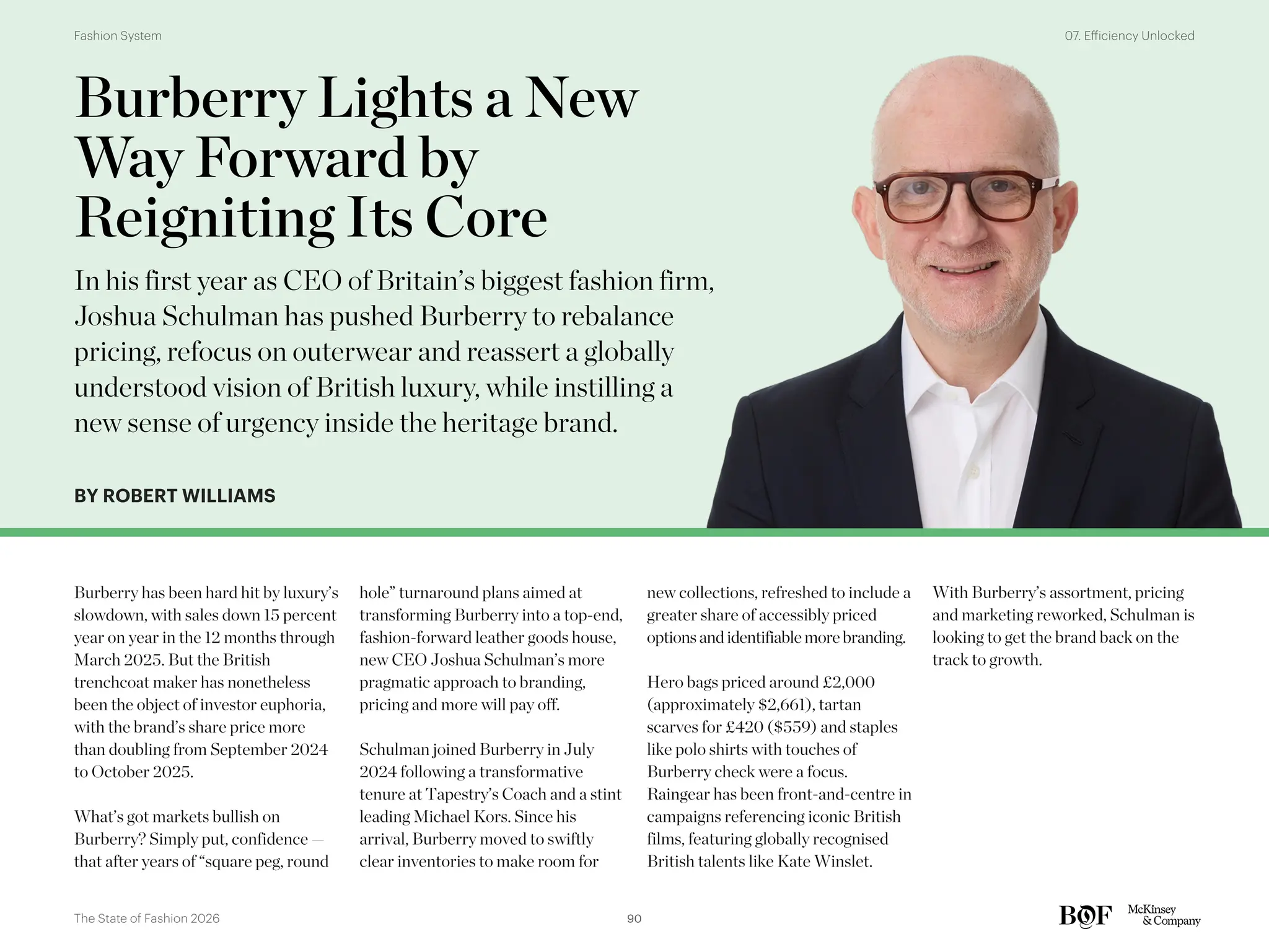 BY ROBERT WILLIAMS
Burberry has been hard hit by luxury’s
slowdown, with sales down 15 percent
year on year in the 12 months through
March 2025. But the British
trenchcoat maker has nonetheless
been the object of investor euphoria,
with the brand’s share price more
than doubling from September 2024
to October 2025.
What’s got markets bullish on
Burberry? Simply put, confidence —
that after years of “square peg, round
hole” turnaround plans aimed at
transforming Burberry into a top-end,
fashion-forward leather goods house,
new CEO Joshua Schulman’s more
pragmatic approach to branding,
pricing and more will pay off.
Schulman joined Burberry in July
2024 following a transformative
tenure at Tapestry’s Coach and a stint
leading Michael Kors. Since his
arrival, Burberry moved to swiftly
clear inventories to make room for
new collections, refreshed to include a
greater share of accessibly priced
optionsandidentifiable more branding.
Hero bags priced around £2,000
(approximately $2,661), tartan
scarves for £420 ($559) and staples
like polo shirts with touches of
Burberry check were a focus.
Raingear has been front-and-centre in
campaigns referencing iconic British
films, featuring globally recognised
British talents like Kate Winslet.
With Burberry’s assortment, pricing
and marketing reworked, Schulman is
looking to get the brand back on the
track to growth.
Burberry Lights a New
Way Forward by
Reigniting Its Core
In his first year as CEO of Britain’s biggest fashion firm,
Joshua Schulman has pushed Burberry to rebalance
pricing, refocus on outerwear and reassert a globally
understood vision of British luxury, while instilling a
new sense of urgency inside the heritage brand.
90
The State of Fashion 2026
07. Efficiency Unlocked
Fashion System
 