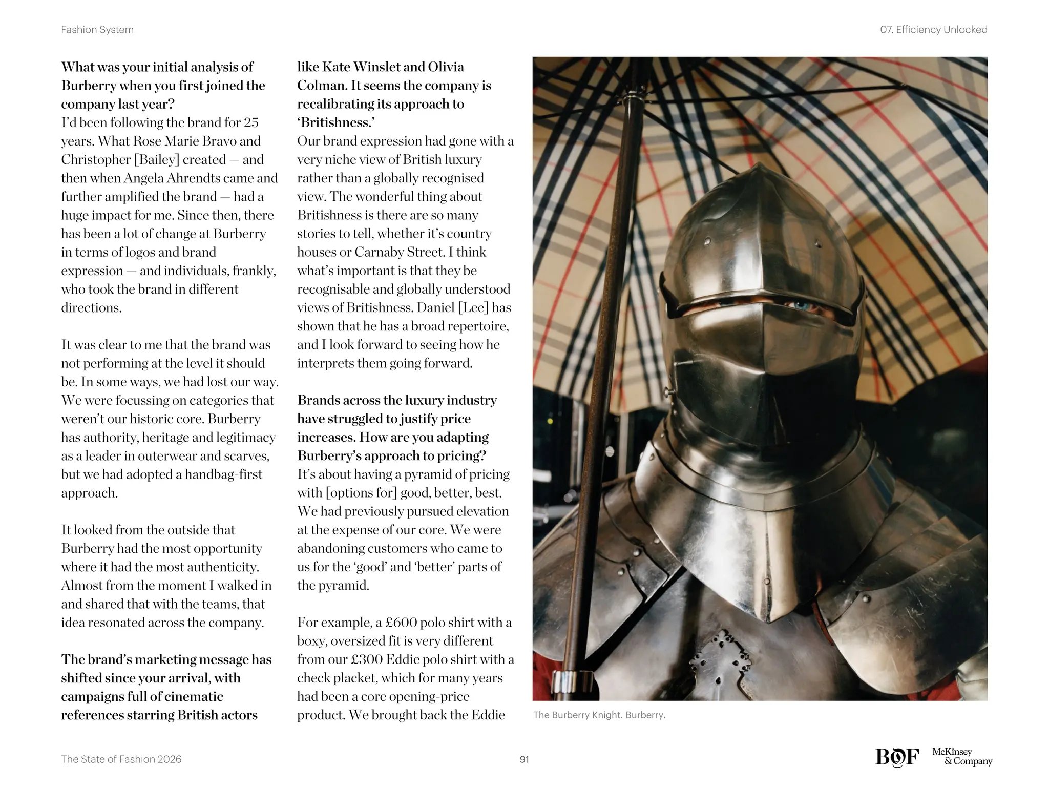 What was your initial analysis of
Burberry when you first joined the
company last year?
I’d been following the brand for 25
years. What Rose Marie Bravo and
Christopher [Bailey] created — and
then when Angela Ahrendts came and
further amplified the brand — had a
huge impact for me. Since then, there
has been a lot of change at Burberry
in terms of logos and brand
expression — and individuals, frankly,
who took the brand in different
directions.
It was clear to me that the brand was
not performing at the level it should
be. In some ways, we had lost our way.
We were focussing on categories that
weren’t our historic core. Burberry
has authority, heritage and legitimacy
as a leader in outerwear and scarves,
but we had adopted a handbag-first
approach.
It looked from the outside that
Burberry had the most opportunity
where it had the most authenticity.
Almost from the moment I walked in
and shared that with the teams, that
idea resonated across the company.
The brand’s marketing message has
shifted since your arrival, with
campaigns full of cinematic
references starring British actors
like Kate Winslet and Olivia
Colman. It seems the company is
recalibrating its approach to
‘Britishness.’
Our brand expression had gone with a
very niche view of British luxury
rather than a globally recognised
view. The wonderful thing about
Britishness is there are so many
stories to tell, whether it’s country
houses or Carnaby Street. I think
what’s important is that they be
recognisable and globally understood
views of Britishness. Daniel [Lee] has
shown that he has a broad repertoire,
and I look forward to seeing how he
interprets them going forward.
Brands across the luxury industry
have struggled to justify price
increases. How are you adapting
Burberry’s approach to pricing?
It’s about having a pyramid of pricing
with [options for] good, better, best.
We had previously pursued elevation
at the expense of our core. We were
abandoning customers who came to
us for the ‘good’ and ‘better’ parts of
the pyramid.
For example, a £600 polo shirt with a
boxy, oversized fit is very different
from our £300 Eddie polo shirt with a
check placket, which for many years
had been a core opening-price
product. We brought back the Eddie The Burberry Knight. Burberry.
91
The State of Fashion 2026
07. Efficiency Unlocked
Fashion System
 