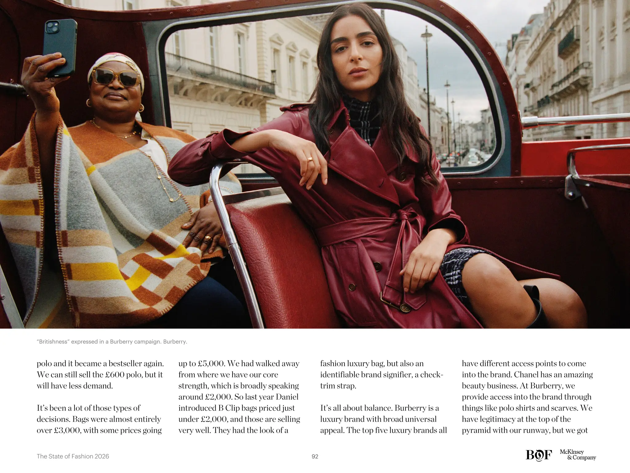 polo and it became a bestseller again.
We can still sell the £600 polo, but it
will have less demand.
It’s been a lot of those types of
decisions. Bags were almost entirely
over £3,000, with some prices going
up to £5,000. We had walked away
from where we have our core
strength, which is broadly speaking
around £2,000. So last year Daniel
introduced B Clip bags priced just
under £2,000, and those are selling
very well. They had the look of a
fashion luxury bag, but also an
identifiable brand signifier, a check-
trim strap.
It’s all about balance. Burberry is a
luxury brand with broad universal
appeal. The top five luxury brands all
have different access points to come
into the brand. Chanel has an amazing
beauty business. At Burberry, we
provide access into the brand through
things like polo shirts and scarves. We
have legitimacy at the top of the
pyramid with our runway, but we got
“Britishness” expressed in a Burberry campaign. Burberry.
92
The State of Fashion 2026
 