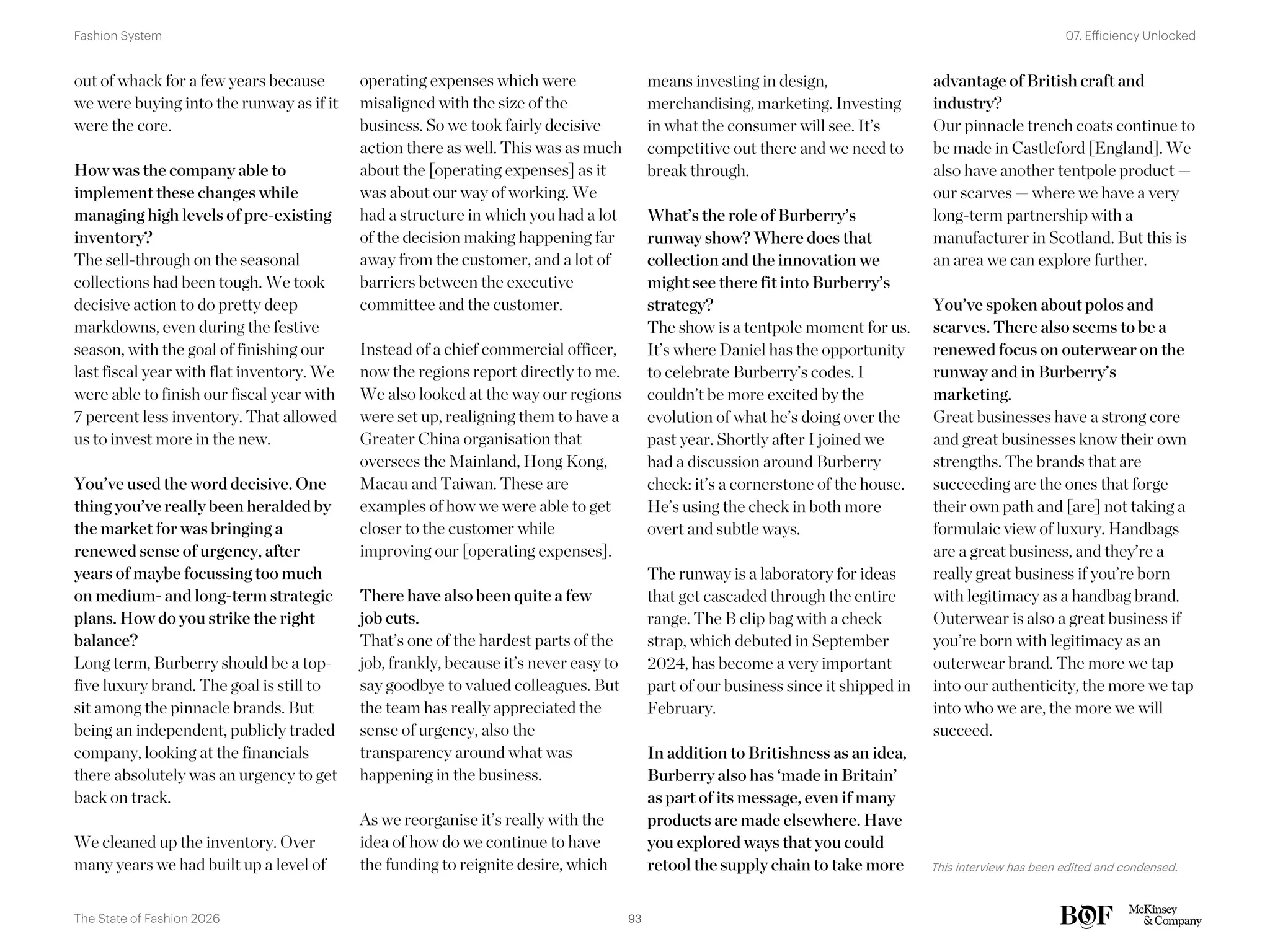 means investing in design,
merchandising, marketing. Investing
in what the consumer will see. It’s
competitive out there and we need to
break through.
What’s the role of Burberry’s
runway show? Where does that
collection and the innovation we
might see there fit into Burberry’s
strategy?
The show is a tentpole moment for us.
It’s where Daniel has the opportunity
to celebrate Burberry’s codes. I
couldn’t be more excited by the
evolution of what he’s doing over the
past year. Shortly after I joined we
had a discussion around Burberry
check: it’s a cornerstone of the house.
He’s using the check in both more
overt and subtle ways.
The runway is a laboratory for ideas
that get cascaded through the entire
range. The B clip bag with a check
strap, which debuted in September
2024, has become a very important
part of our business since it shipped in
February.
In addition to Britishness as an idea,
Burberry also has ‘made in Britain’
as part of its message, even if many
products are made elsewhere. Have
you explored ways that you could
retool the supply chain to take more
advantage of British craft and
industry?
Our pinnacle trench coats continue to
be made in Castleford [England]. We
also have another tentpole product —
our scarves — where we have a very
long-term partnership with a
manufacturer in Scotland. But this is
an area we can explore further.
You’ve spoken about polos and
scarves. There also seems to be a
renewed focus on outerwear on the
runway and in Burberry’s
marketing.
Great businesses have a strong core
and great businesses know their own
strengths. The brands that are
succeeding are the ones that forge
their own path and [are] not taking a
formulaic view of luxury. Handbags
are a great business, and they’re a
really great business if you’re born
with legitimacy as a handbag brand.
Outerwear is also a great business if
you’re born with legitimacy as an
outerwear brand. The more we tap
into our authenticity, the more we tap
into who we are, the more we will
succeed.
out of whack for a few years because
we were buying into the runway as if it
were the core.
How was the company able to
implement these changes while
managing high levels of pre-existing
inventory?
The sell-through on the seasonal
collections had been tough. We took
decisive action to do pretty deep
markdowns, even during the festive
season, with the goal of finishing our
last fiscal year with flat inventory. We
were able to finish our fiscal year with
7 percent less inventory. That allowed
us to invest more in the new.
You’ve used the word decisive. One
thing you’ve really been heralded by
the market for was bringing a
renewed sense of urgency, after
years of maybe focussing too much
on medium- and long-term strategic
plans. How do you strike the right
balance?
Long term, Burberry should be a top-
five luxury brand. The goal is still to
sit among the pinnacle brands. But
being an independent, publicly traded
company, looking at the financials
there absolutely was an urgency to get
back on track.
We cleaned up the inventory. Over
many years we had built up a level of
operating expenses which were
misaligned with the size of the
business. So we took fairly decisive
action there as well. This was as much
about the [operating expenses] as it
was about our way of working. We
had a structure in which you had a lot
of the decision making happening far
away from the customer, and a lot of
barriers between the executive
committee and the customer.
Instead of a chief commercial officer,
now the regions report directly to me.
We also looked at the way our regions
were set up, realigning them to have a
Greater China organisation that
oversees the Mainland, Hong Kong,
Macau and Taiwan. These are
examples of how we were able to get
closer to the customer while
improving our [operating expenses].
There have also been quite a few
job cuts.
That’s one of the hardest parts of the
job, frankly, because it’s never easy to
say goodbye to valued colleagues. But
the team has really appreciated the
sense of urgency, also the
transparency around what was
happening in the business.
As we reorganise it’s really with the
idea of how do we continue to have
the funding to reignite desire, which This interview has been edited and condensed.
93
The State of Fashion 2026
07. Efficiency Unlocked
Fashion System
 