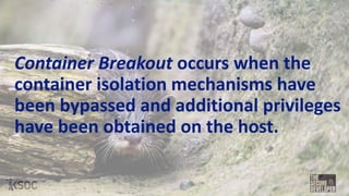 Container Breakout occurs when the
container isolation mechanisms have
been bypassed and additional privileges
have been obtained on the host.
 