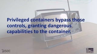 Privileged containers bypass those
controls, granting dangerous
capabilities to the container.
 