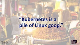 ”Kubernetes is a
pile of Linux goop.”
 