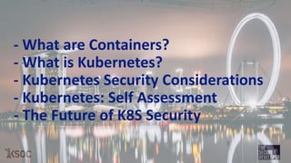 - What are Containers?
- What is Kubernetes?
- Kubernetes Security Considerations
- Kubernetes: Self Assessment
- The Future of K8S Security
 