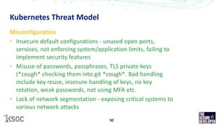 Kubernetes Threat Model
30
Misconfiguration
• Insecure default configurations - unused open ports,
services, not enforcing system/application limits, failing to
implement security features
• Misuse of passwords, passphrases, TLS private keys
(*cough* checking them into git *cough*. Bad handling
include key reuse, insecure handling of keys, no key
rotation, weak passwords, not using MFA etc.
• Lack of network segmentation - exposing critical systems to
various network attacks
 