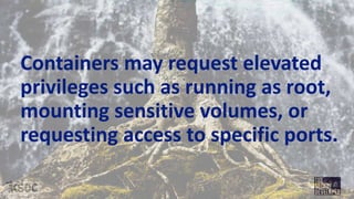 Containers may request elevated
privileges such as running as root,
mounting sensitive volumes, or
requesting access to specific ports.
 