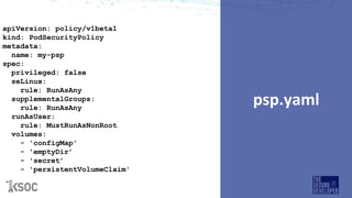 psp.yaml
apiVersion: policy/v1beta1
kind: PodSecurityPolicy
metadata:
name: my-psp
spec:
privileged: false
seLinux:
rule: RunAsAny
supplementalGroups:
rule: RunAsAny
runAsUser:
rule: MustRunAsNonRoot
volumes:
- 'configMap'
- 'emptyDir’
- 'secret’
- 'persistentVolumeClaim'
 