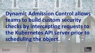 Dynamic Admission Control allows
teams to build custom security
checks by intercepting requests to
the Kubernetes API server prior to
scheduling the object.
 