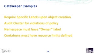 Gatekeeper Examples
46
Require Specific Labels upon object creation
Audit Cluster for violations of policy
Namespace must have “Owner” label
Containers must have resource limits defined
 