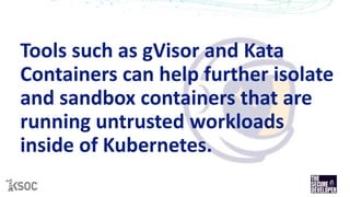 Tools such as gVisor and Kata
Containers can help further isolate
and sandbox containers that are
running untrusted workloads
inside of Kubernetes.
 
