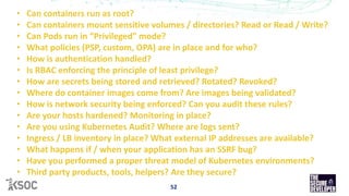 52
• Can containers run as root?
• Can containers mount sensitive volumes / directories? Read or Read / Write?
• Can Pods run in “Privileged” mode?
• What policies (PSP, custom, OPA) are in place and for who?
• How is authentication handled?
• Is RBAC enforcing the principle of least privilege?
• How are secrets being stored and retrieved? Rotated? Revoked?
• Where do container images come from? Are images being validated?
• How is network security being enforced? Can you audit these rules?
• Are your hosts hardened? Monitoring in place?
• Are you using Kubernetes Audit? Where are logs sent?
• Ingress / LB inventory in place? What external IP addresses are available?
• What happens if / when your application has an SSRF bug?
• Have you performed a proper threat model of Kubernetes environments?
• Third party products, tools, helpers? Are they secure?
 