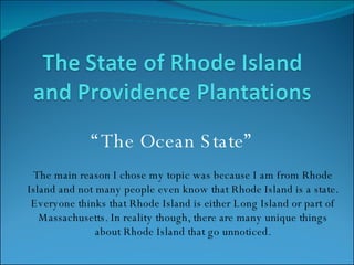 “ The Ocean State” The main reason I chose my topic was because I am from Rhode Island and not many people even know that Rhode Island is a state. Everyone thinks that Rhode Island is either Long Island or part of Massachusetts. In reality though, there are many unique things about Rhode Island that go unnoticed. 