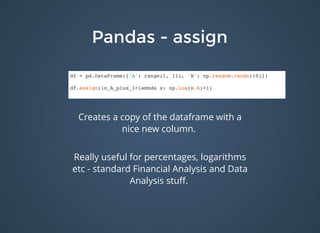 Pandas - assignPandas - assign
df = pd.DataFrame({'A': range(1, 11), 'B': np.random.randn(10)})
df.assign(ln_A_plus_1=lambda x: np.log(x.A)+1)
Creates a copy of the dataframe with a
nice new column.
Really useful for percentages, logarithms
etc - standard Financial Analysis and Data
Analysis stuﬀ.
 