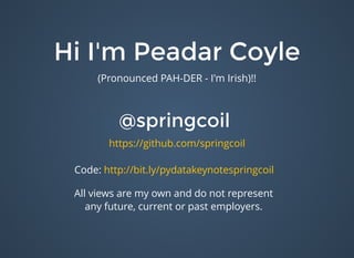 Hi I'm Peadar CoyleHi I'm Peadar Coyle
(Pronounced PAH-DER - I'm Irish)!!
@springcoil@springcoil
https://github.com/springcoil
All views are my own and do not represent
any future, current or past employers.
Code: http://bit.ly/pydatakeynotespringcoil​
 