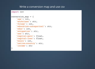 import csv
conversion_map = {
'age': int,
'workclass': str,
'fnlwgt': int,
'education-categorical': str,
'educ': int,
'occupation': str,
'sex': str,
'capital-gain': float,
'capital-loss': float,
'hours': int,
'native-country': str,
'income': str
}
Write a conversion map and use csv
 