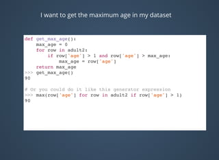 I want to get the maximum age in my dataset
def get_max_age():
max_age = 0
for row in adult2:
if row['age'] > 1 and row['age'] > max_age:
max_age = row['age']
return max_age
>>> get_max_age()
90
# Or you could do it like this generator expression
>>> max(row['age'] for row in adult2 if row['age'] > 1)
90
 