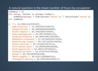 A natural question is the mean number of hours by occupation
summary = {}
for group, values in groups.items():
summary[group] = sum(values['hours']) / len(values['hours'])
>>> summary
{' ?': 31.90613130765057,
' Adm-clerical': 37.55835543766578,
' Armed-Forces': 40.666666666666664,
' Craft-repair': 42.30422054159551,
' Exec-managerial': 44.9877029021151,
' Farming-fishing': 46.989939637826964,
' Handlers-cleaners': 37.947445255474456,
' Machine-op-inspct': 40.755744255744254,
' Other-service': 34.70166919575114,
' Priv-house-serv': 32.88590604026846,
' Prof-specialty': 42.38671497584541,
' Protective-serv': 42.87057010785824,
' Sales': 40.78109589041096,
' Tech-support': 39.432112068965516,
' Transport-moving': 44.65623043206011}
 