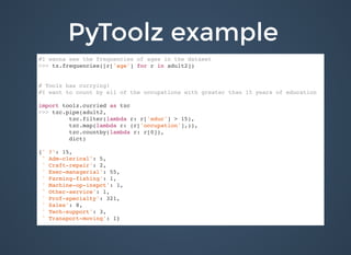 PyToolz examplePyToolz example
#I wanna see the frequencies of ages in the dataset
>>> tz.frequencies([r['age'] for r in adult2])
# Toolz has currying!
#I want to count by all of the occupations with greater than 15 years of education
import toolz.curried as tzc
>>> tzc.pipe(adult2,
tzc.filter(lambda r: r['educ'] > 15),
tzc.map(lambda r: (r['occupation'],)),
tzc.countby(lambda r: r[0]),
dict)
{' ?': 15,
' Adm-clerical': 5,
' Craft-repair': 2,
' Exec-managerial': 55,
' Farming-fishing': 1,
' Machine-op-inspct': 1,
' Other-service': 1,
' Prof-specialty': 321,
' Sales': 8,
' Tech-support': 3,
' Transport-moving': 1}
 
