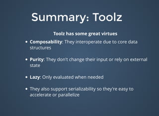 Summary: ToolzSummary: Toolz
Toolz has some great virtues
Composability: They interoperate due to core data
structures
Purity: They don't change their input or rely on external
state
Lazy: Only evaluated when needed
They also support serializability so they're easy to
accelerate or parallelize
 