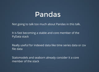 PandasPandas
Not going to talk too much about Pandas in this talk.
It is fast becoming a stable and core member of the
PyData stack
Really useful for indexed data like time series data or csv
ﬁle data
Statsmodels and seaborn already consider it a core
member of the stack
 