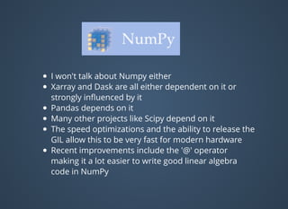 I won't talk about Numpy either
Xarray and Dask are all either dependent on it or
strongly inﬂuenced by it
Pandas depends on it
Many other projects like Scipy depend on it
The speed optimizations and the ability to release the
GIL allow this to be very fast for modern hardware
Recent improvements include the '@' operator
making it a lot easier to write good linear algebra
code in NumPy
 