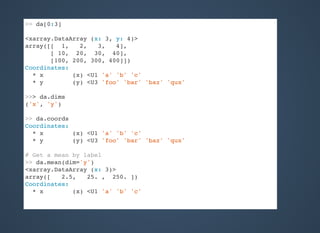 >> da[0:3]
<xarray.DataArray (x: 3, y: 4)>
array([[ 1, 2, 3, 4],
[ 10, 20, 30, 40],
[100, 200, 300, 400]])
Coordinates:
* x (x) <U1 'a' 'b' 'c'
* y (y) <U3 'foo' 'bar' 'baz' 'qux'
>>> da.dims
('x', 'y')
>> da.coords
Coordinates:
* x (x) <U1 'a' 'b' 'c'
* y (y) <U3 'foo' 'bar' 'baz' 'qux'
# Get a mean by label
>> da.mean(dim='y')
<xarray.DataArray (x: 3)>
array([ 2.5, 25. , 250. ])
Coordinates:
* x (x) <U1 'a' 'b' 'c'
 
