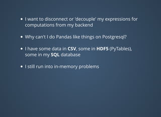 I want to disconnect or 'decouple' my expressions for
computations from my backend
Why can't I do Pandas like things on Postgresql?
I have some data in CSV, some in HDF5 (PyTables),
some in my SQL database
I still run into in-memory problems
 