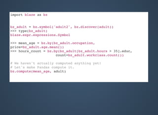 import blaze as bz
bz_adult = bz.symbol('adult2', bz.discover(adult))
>>> type(bz_adult)
blaze.expr.expressions.Symbol
>>> mean_age = bz.by(bz_adult.occupation,
price=bz_adult.age.mean())
>>> hours_count = bz.by(bz_adult[bz_adult.hours > 35].educ,
count=bz_adult.workclass.count())
# We haven't actually computed anything yet!
# Let's make Pandas compute it.
bz.compute(mean_age, adult)
 