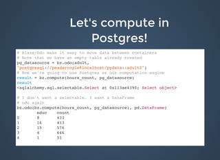 Let's compute inLet's compute in
Postgres!Postgres!
# Blaze/Odo make it easy to move data between containers
# Note that we have an empty table already created
pg_datasource = bz.odo(adult,
"postgresql://peadarcoyle@localhost/pydata::adult2")
# Now we're going to use Postgres as our computation engine
result = bz.compute(hours_count, pg_datasource)
result
<sqlalchemy.sql.selectable.Select at 0x113ae4390; Select object>
# I don't want a selectable. I want a DataFrame
# odo again
bz.odo(bz.compute(hours_count, pg_datasource), pd.DataFrame)
educ count
0 8 433
1 16 413
2 15 576
3 4 646
4 1 51
 