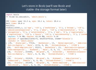 Let's store in Bcolz (we'll see Bcolz and
ctable- the storage format later)
import bcolz
>> %time bz.odo(adult, 'adult.bcolz')
CPU times: user 10.3 s, sys: 18.1 s, total: 28.4 s
Wall time: 28.8 s
Out[55]:
ctable((32561,), [('age', '<i8'), ('workclass', 'O'), ('fnlwgt', '<i8'),
('educationcategorical', 'O'), ('educ', '<i8'), ('maritalstatus', 'O'),
('occupation', 'O'), ('relationship', 'O'), ('sex', 'O'), ('captialgain', '<i8'),
('capitalloss', '<i8'), ('hours', '<i8'), ('nativecountry', 'O'), ('income', 'O')]
nbytes: 7.76 MB; cbytes: 43.54 MB; ratio: 0.18
cparams := cparams(clevel=5, shuffle=True, cname='blosclz')
rootdir := 'adult.bcolz'
[ (39, ' State-gov', 77516, ' Bachelors', 13, ' Never-married', ' Adm-clerical',
' Not-in-family', ' Male', 2174, 0, 40, ' United-States', ' <=50K')
(50, ' Self-emp-not-inc', 83311, ' Bachelors', 13, ' Married-civ-spouse',
' Exec-managerial', ' Husband', ' Male', 0, 0, 13, ' United-States', ' <=50K')
(38, ' Private', 215646, ' HS-grad', 9, ' Divorced', ' Handlers-cleaners',
' Not-in-family', ' Male', 0, 0, 40, ' United-States', ' <=50K')
...,
(58, ' Private', 151910, ' HS-grad', 9, ' Widowed', ' Adm-clerical',
' Unmarried', ' Female', 0, 0, 40, ' United-States', ' <=50K')
(22, ' Private', 201490, ' HS-grad', 9, ' Never-married', ' Adm-clerical',
' Own-child', ' Male', 0, 0, 20, ' United-States', ' <=50K')
(52, ' Self-emp-inc', 287927, ' HS-grad', 9, ' Married-civ-spouse',
 