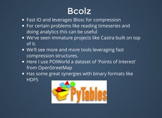 BcolzBcolz
Fast IO and leverages Blosc for compression
For certain problems like reading timeseries and
doing analytics this can be useful
We've seen immature projects like Castra built on top
of it.
We'll see more and more tools leveraging fast
compression structures.
Here I use POIWorld a dataset of 'Points of Interest'
from OpenStreetMap
Has some great synergies with binary formats like
HDF5
 