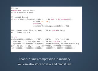 %%time
#Generate 1GB of data
>> N = 100000 * 1000
>> import bcolz
>> ct = bcolz.fromiter(((i, i ** 2) for i in range(N)),
dtype="i4, i8",
count=N,
cparams=bcolz.cparams(clevel=9))
CPU times: user 59.6 s, sys: 1.08 s, total: 1min
Wall time: 59.1 s
>> ct
ctable((100000000,), [('f0', '<i4'), ('f1', '<i8')])
nbytes: 1.12 GB; cbytes: 151.84 MB; ratio: 7.54
cparams := cparams(clevel=9, shuffle=True, cname='blosclz')
[(0, 0) (1, 1) (2, 4) ..., (99999997, 9999999400000009)
(99999998, 9999999600000004) (99999999, 9999999800000001
That is 7 times compression in-memory
You can also store on disk and read it fast
 