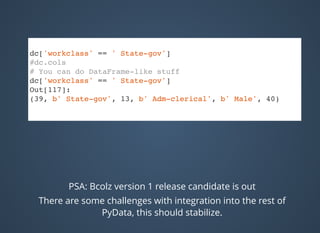 dc['workclass' == ' State-gov']
#dc.cols
# You can do DataFrame-like stuff
dc['workclass' == ' State-gov']
Out[117]:
(39, b' State-gov', 13, b' Adm-clerical', b' Male', 40)
PSA: Bcolz version 1 release candidate is out
There are some challenges with integration into the rest of
PyData, this should stabilize.
 