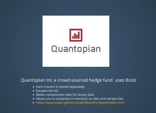 Quantopian Inc a crowd-sourced hedge fund uses Bcolz
Each Column Is Stored Separately
Escapes the GIL
Better compression ratio for binary data
Allows you to compress in-memory/ on disk and retrieve fast
https://quantopian.github.io/talks/NeedForSpeed/slides.html
 