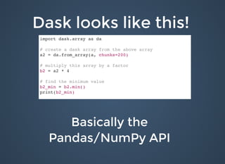 Dask looks like this!Dask looks like this!
Basically theBasically the
Pandas/NumPy APIPandas/NumPy API
import dask.array as da
# create a dask array from the above array
a2 = da.from_array(a, chunks=200)
# multiply this array by a factor
b2 = a2 * 4
# find the minimum value
b2_min = b2.min()
print(b2_min)
 