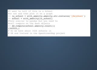 #I want to tell if this is a School
#or not and then plot it on a graph
>> is_school = with_amenity.amenity.str.contains('[Ss]chool')
>> school = with_amenity[is_school]
#Very similar to pandas but you need to
#call compute on the dask objects
>> dd.compute(school.amenity.count())
(342025,)
# So we have about 342k schools in
# UK and Ireland in the OpenStreetMap project
 