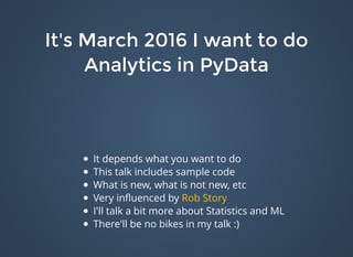 It's March 2016 I want to doIt's March 2016 I want to do
Analytics in PyDataAnalytics in PyData
It depends what you want to do
This talk includes sample code
What is new, what is not new, etc
Very inﬂuenced by
I'll talk a bit more about Statistics and ML
There'll be no bikes in my talk :)
Rob Story
 