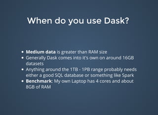 When do you use Dask?When do you use Dask?
Medium data is greater than RAM size
Generally Dask comes into it's own on around 16GB
datasets
Anything around the 1TB - 1PB range probably needs
either a good SQL database or something like Spark
Benchmark: My own Laptop has 4 cores and about
8GB of RAM
 